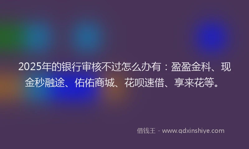2025年的银行审核不过怎么办有：盈盈金科、现金秒融途、佑佑商城、花呗速借、享来花等。