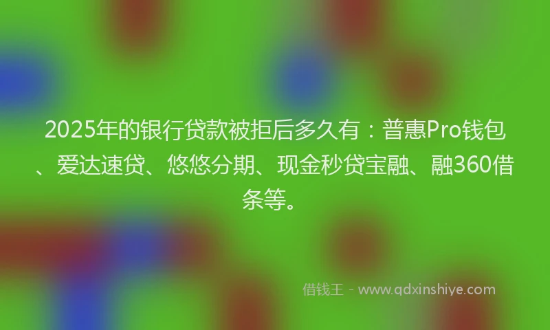 2025年的银行贷款被拒后多久有：普惠Pro钱包、爱达速贷、悠悠分期、现金秒贷宝融、融360借条等。