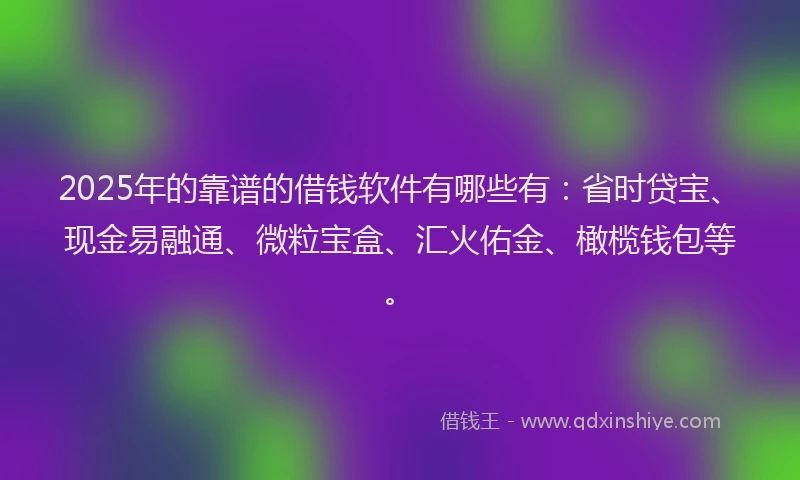 2025年的靠谱的借钱软件有哪些有：省时贷宝、现金易融通、微粒宝盒、汇火佑金、橄榄钱包等。