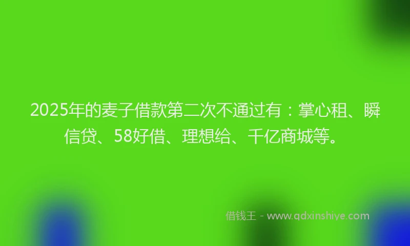 2025年的麦子借款第二次不通过有：掌心租、瞬信贷、58好借、理想给、千亿商城等。