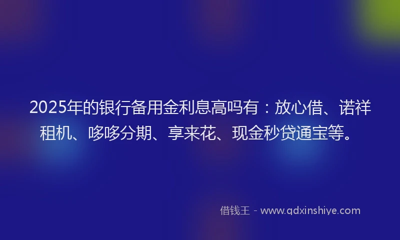 2025年的银行备用金利息高吗有：放心借、诺祥租机、哆哆分期、享来花、现金秒贷通宝等。