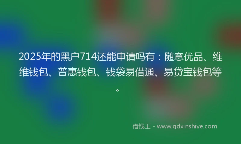 2025年的黑户714还能申请吗有：随意优品、维维钱包、普惠钱包、钱袋易借通、易贷宝钱包等。