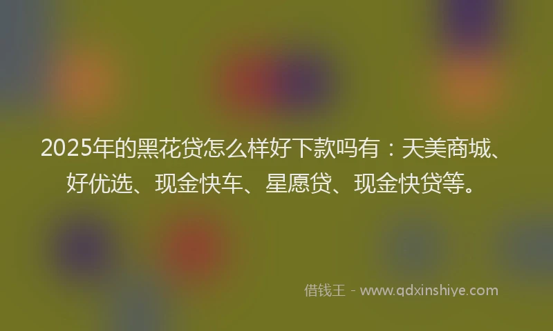 2025年的黑花贷怎么样好下款吗有：天美商城、好优选、现金快车、星愿贷、现金快贷等。