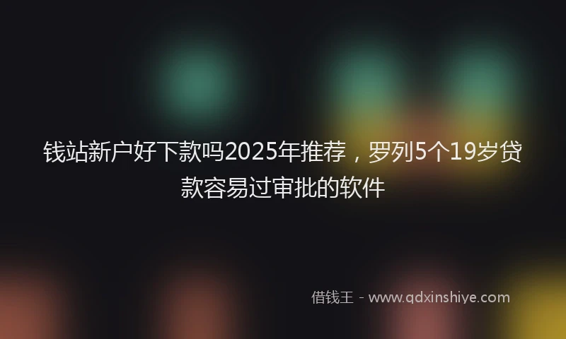 钱站新户好下款吗2025年推荐，罗列5个19岁贷款容易过审批的软件