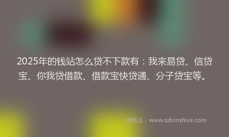 2025年的钱站怎么贷不下款有：我来易贷、信贷宝、你我贷借款、借款宝快贷通、分子贷宝等。
