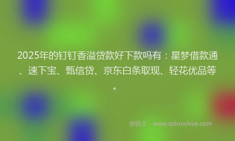 2025年的钉钉香溢贷款好下款吗有：星梦借款通、速下宝、甄信贷、京东白条取现、轻花优品等。