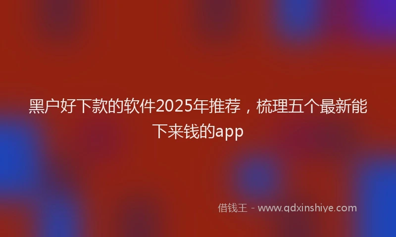 黑户好下款的软件2025年推荐，梳理五个最新能下来钱的app