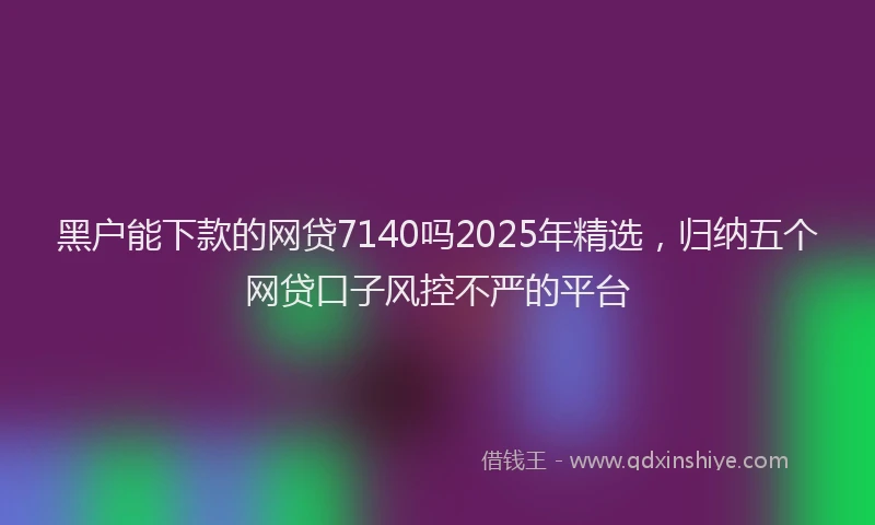 黑户能下款的网贷7140吗2025年精选，归纳五个网贷口子风控不严的平台