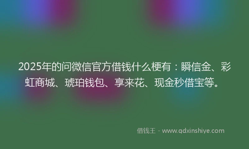 2025年的问微信官方借钱什么梗有：瞬信金、彩虹商城、琥珀钱包、享来花、现金秒借宝等。
