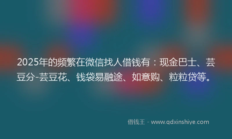 2025年的频繁在微信找人借钱有：现金巴士、芸豆分-芸豆花、钱袋易融途、如意购、粒粒贷等。