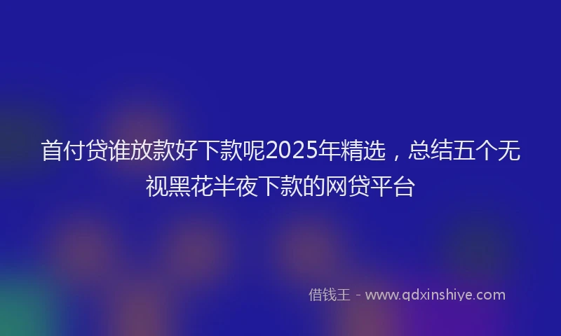 首付贷谁放款好下款呢2025年精选，总结五个无视黑花半夜下款的网贷平台