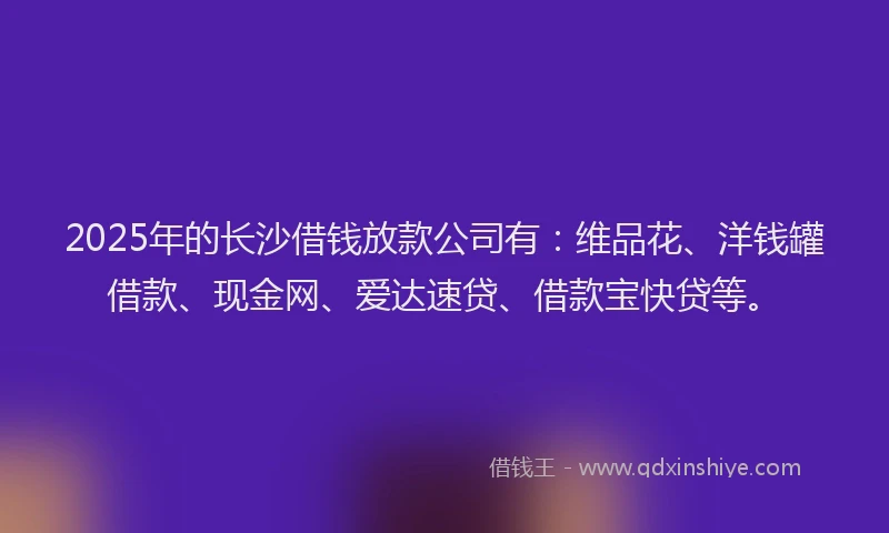 2025年的长沙借钱放款公司有：维品花、洋钱罐借款、现金网、爱达速贷、借款宝快贷等。