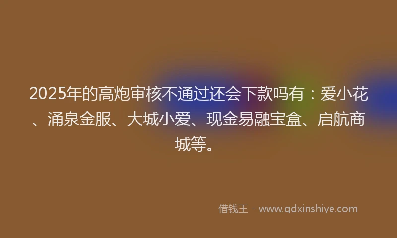 2025年的高炮审核不通过还会下款吗有：爱小花、涌泉金服、大城小爱、现金易融宝盒、启航商城等。