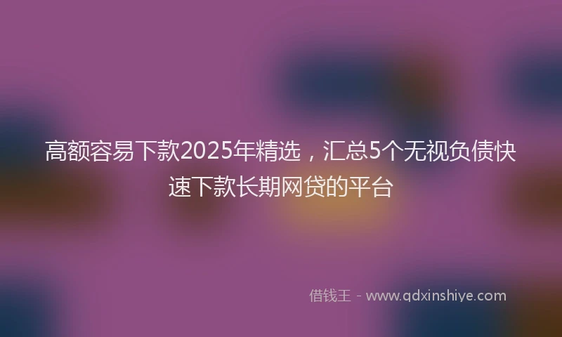 高额容易下款2025年精选，汇总5个无视负债快速下款长期网贷的平台