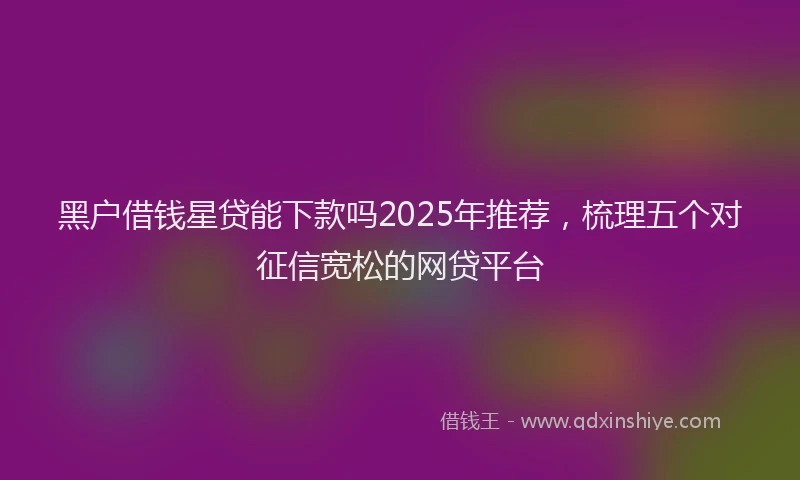 黑户借钱星贷能下款吗2025年推荐，梳理五个对征信宽松的网贷平台
