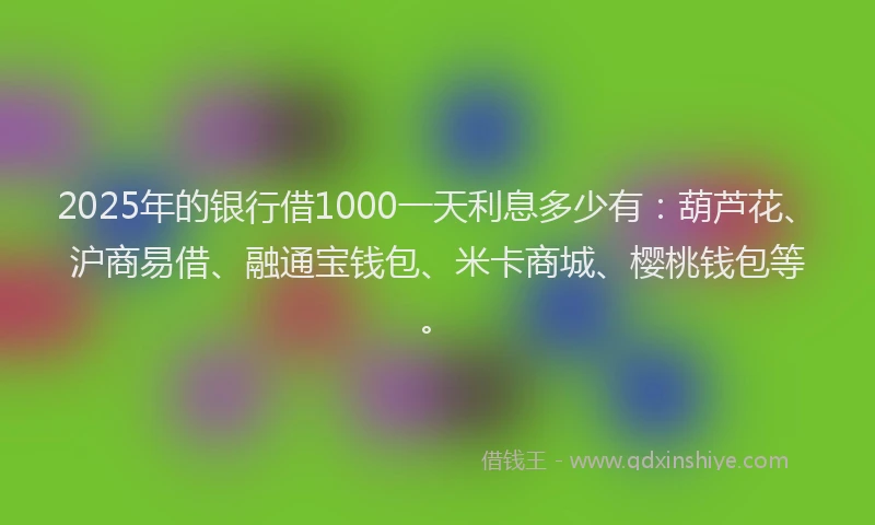 2025年的银行借1000一天利息多少有：葫芦花、沪商易借、融通宝钱包、米卡商城、樱桃钱包等。