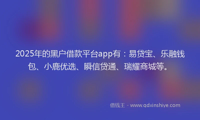 2025年的黑户借款平台app有：易贷宝、乐融钱包、小鹿优选、瞬信贷通、瑞耀商城等。