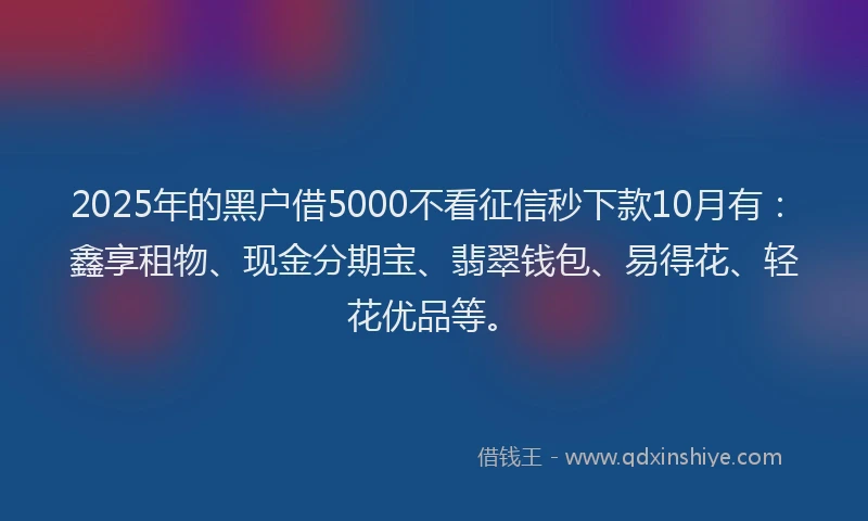 2025年的黑户借5000不看征信秒下款10月有：鑫享租物、现金分期宝、翡翠钱包、易得花、轻花优品等。
