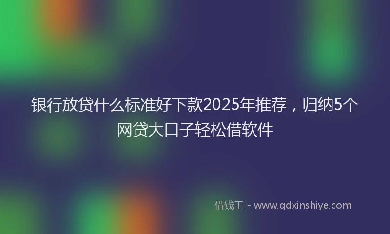 银行放贷什么标准好下款2025年推荐，归纳5个网贷大口子轻松借软件