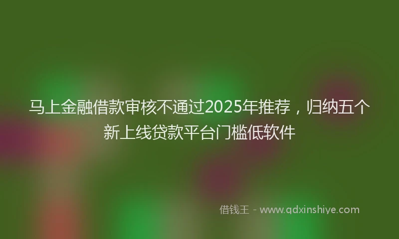 马上金融借款审核不通过2025年推荐，归纳五个新上线贷款平台门槛低软件