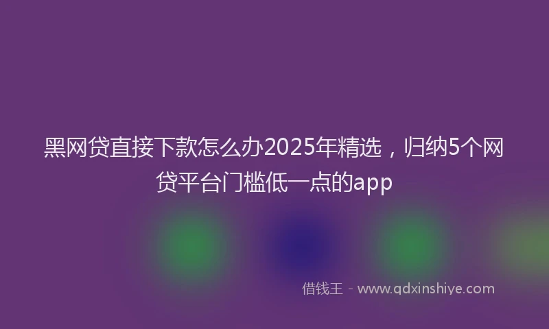 黑网贷直接下款怎么办2025年精选，归纳5个网贷平台门槛低一点的app