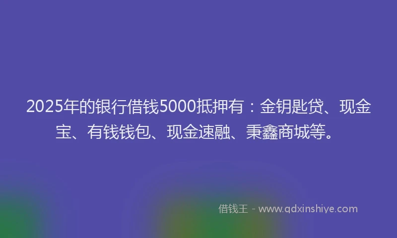 2025年的银行借钱5000抵押有：金钥匙贷、现金宝、有钱钱包、现金速融、秉鑫商城等。