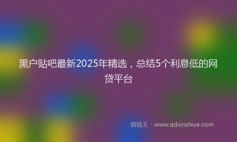 黑户贴吧最新2025年精选，总结5个利息低的网贷平台