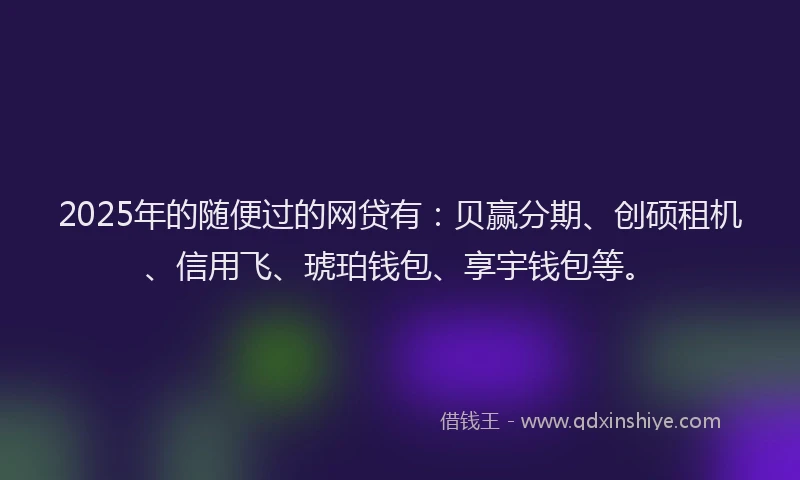 2025年的随便过的网贷有：贝赢分期、创硕租机、信用飞、琥珀钱包、享宇钱包等。