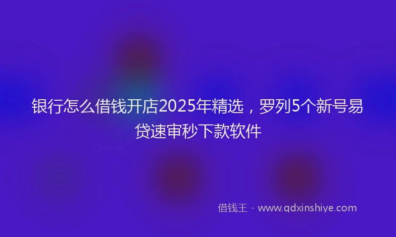 银行怎么借钱开店2025年精选，罗列5个新号易贷速审秒下款软件