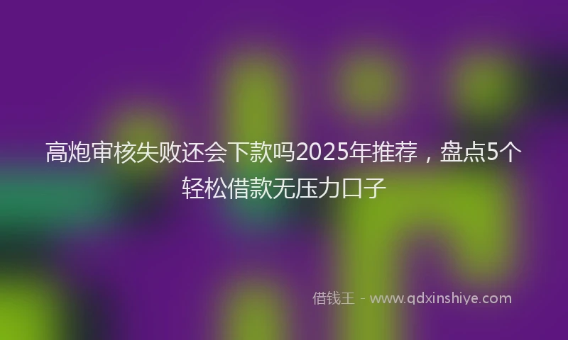 高炮审核失败还会下款吗2025年推荐，盘点5个轻松借款无压力口子