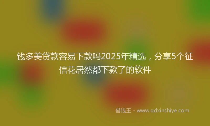 钱多美贷款容易下款吗2025年精选，分享5个征信花居然都下款了的软件