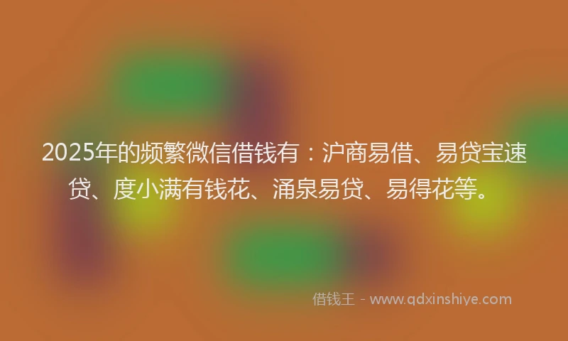 2025年的频繁微信借钱有：沪商易借、易贷宝速贷、度小满有钱花、涌泉易贷、易得花等。
