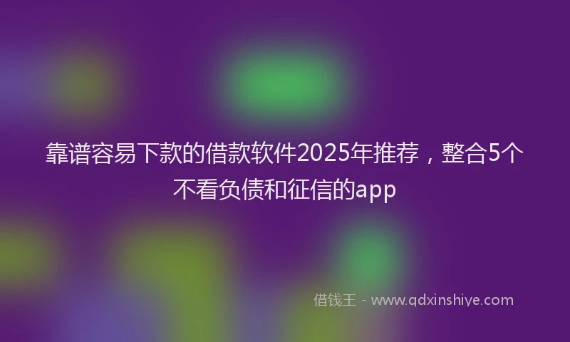 靠谱容易下款的借款软件2025年推荐，整合5个不看负债和征信的app