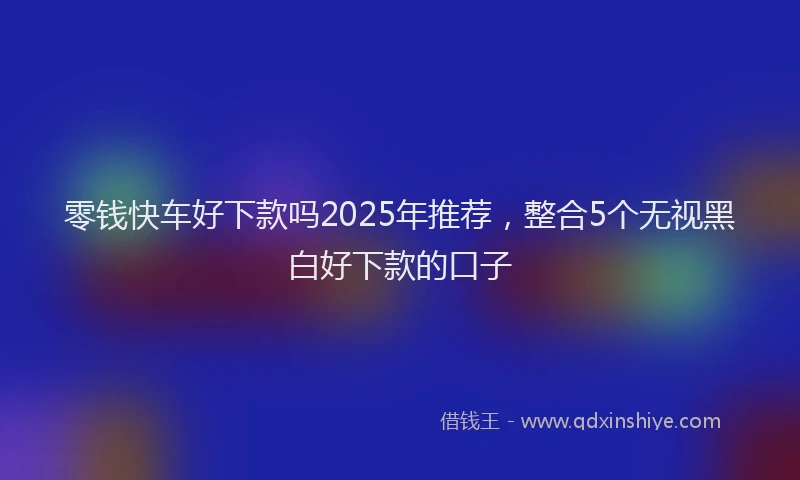 零钱快车好下款吗2025年推荐，整合5个无视黑白好下款的口子