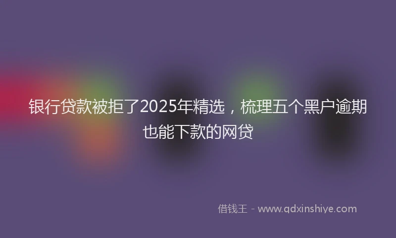 银行贷款被拒了2025年精选，梳理五个黑户逾期也能下款的网贷