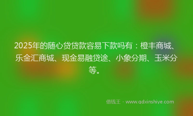 2025年的随心贷贷款容易下款吗有：橙丰商城、乐金汇商城、现金易融贷途、小象分期、玉米分等。