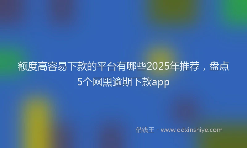 额度高容易下款的平台有哪些2025年推荐，盘点5个网黑逾期下款app