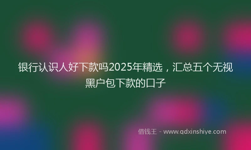 银行认识人好下款吗2025年精选，汇总五个无视黑户包下款的口子