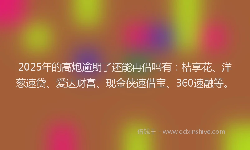 2025年的高炮逾期了还能再借吗有：桔享花、洋葱速贷、爱达财富、现金侠速借宝、360速融等。