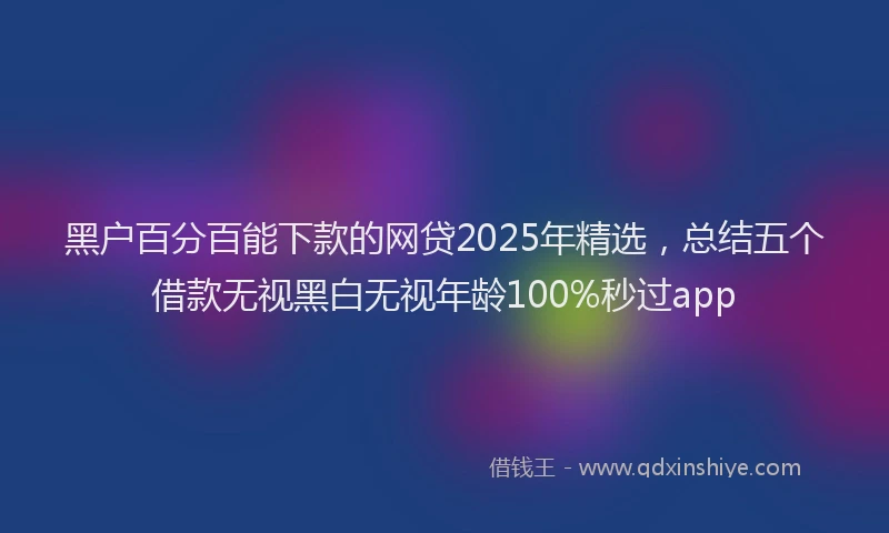 黑户百分百能下款的网贷2025年精选，总结五个借款无视黑白无视年龄100%秒过app