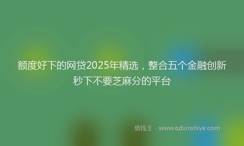 额度好下的网贷2025年精选，整合五个金融创新秒下不要芝麻分的平台