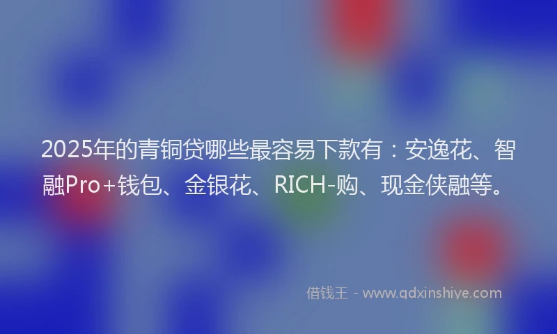 2025年的青铜贷哪些最容易下款有：安逸花、智融Pro+钱包、金银花、RICH-购、现金侠融等。