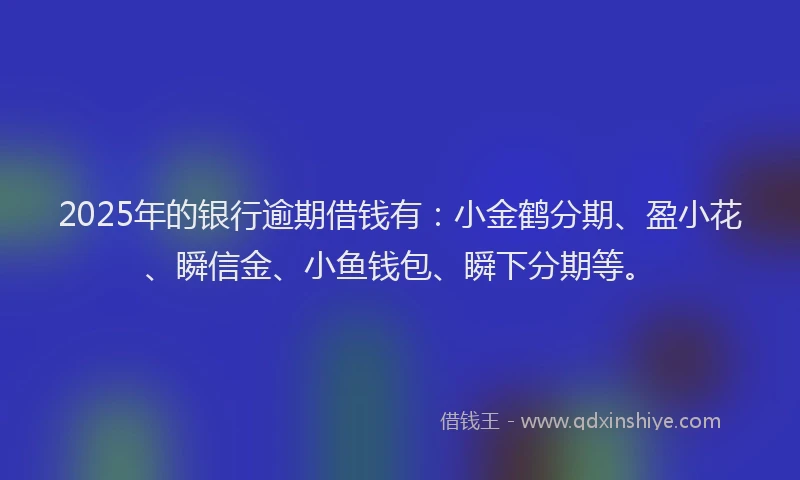2025年的银行逾期借钱有：小金鹤分期、盈小花、瞬信金、小鱼钱包、瞬下分期等。