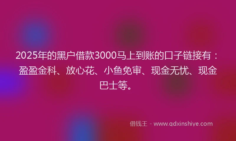 2025年的黑户借款3000马上到账的口子链接有：盈盈金科、放心花、小鱼免审、现金无忧、现金巴士等。