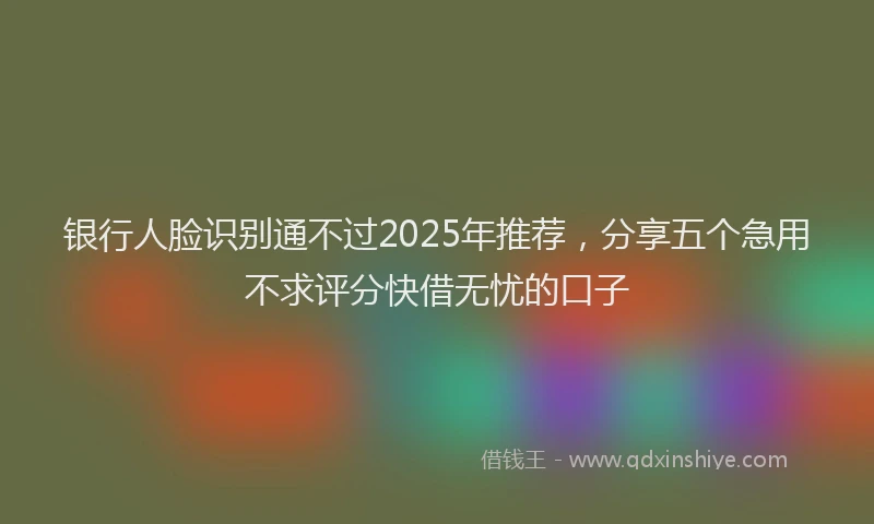 银行人脸识别通不过2025年推荐，分享五个急用不求评分快借无忧的口子