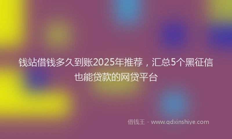 钱站借钱多久到账2025年推荐，汇总5个黑征信也能贷款的网贷平台