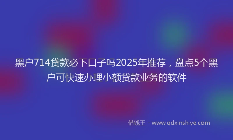 黑户714贷款必下口子吗2025年推荐，盘点5个黑户可快速办理小额贷款业务的软件