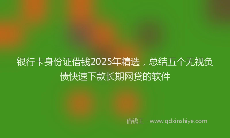 银行卡身份证借钱2025年精选，总结五个无视负债快速下款长期网贷的软件
