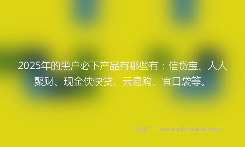 2025年的黑户必下产品有哪些有：信贷宝、人人聚财、现金侠快贷、云易购、宜口袋等。