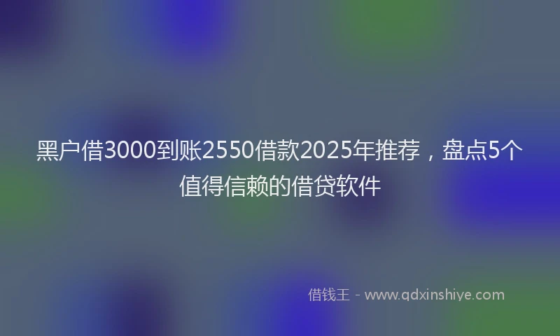 黑户借3000到账2550借款2025年推荐，盘点5个值得信赖的借贷软件